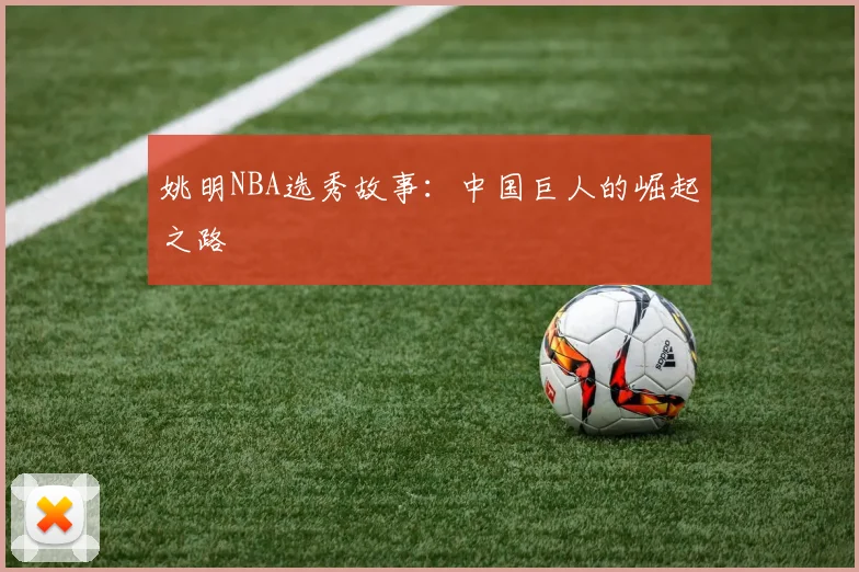 姚明NBA选秀故事:中国巨人的崛起之路
