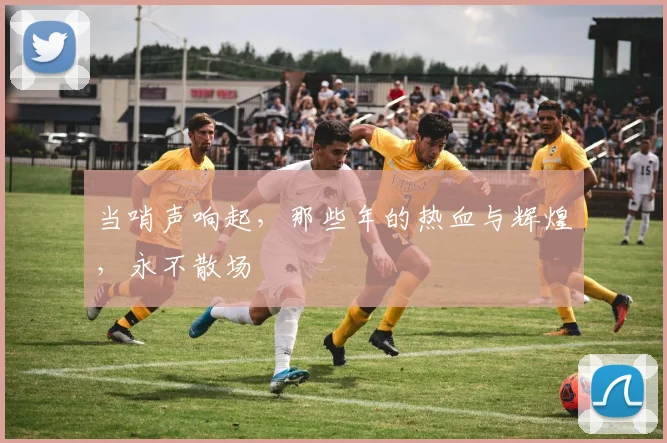 当哨声响起，那些年的热血与辉煌，永不散场