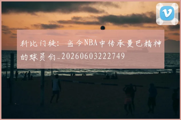科比门徒：当今NBA中传承曼巴精神的球员们_20260603222749