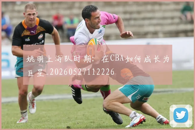 姚明上海队时期:在CBA如何成长为巨星_20260527112226