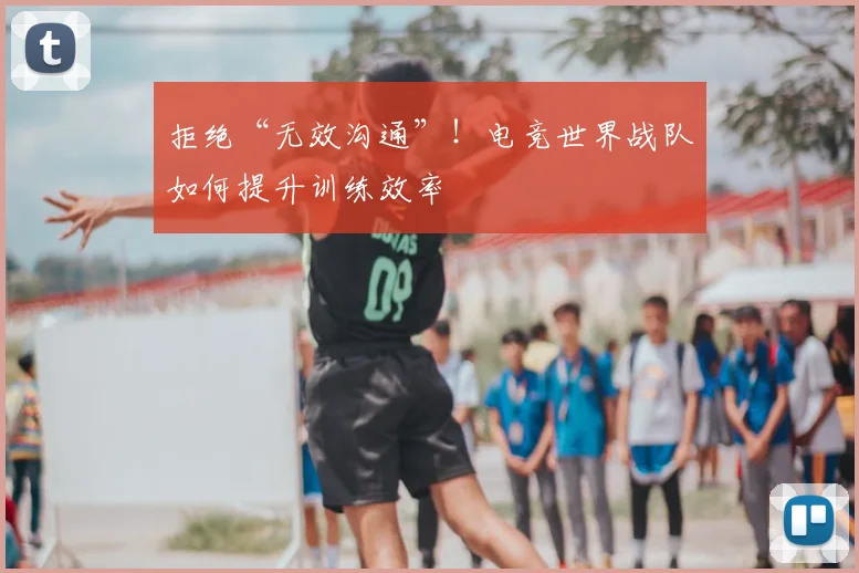 拒绝“无效沟通”！电竞世界战队如何提升训练效率