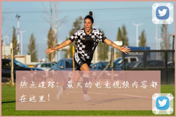 热点追踪：最火的电竞视频内容都在这里！