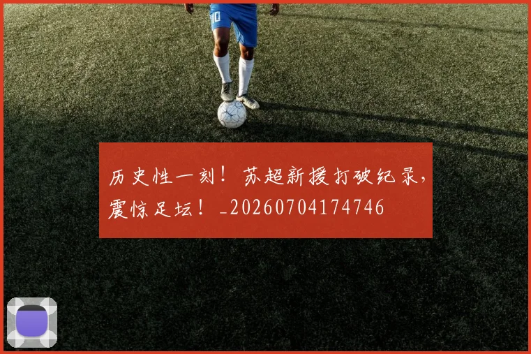 历史性一刻!苏超新援打破纪录,震惊足坛!_20260704174746