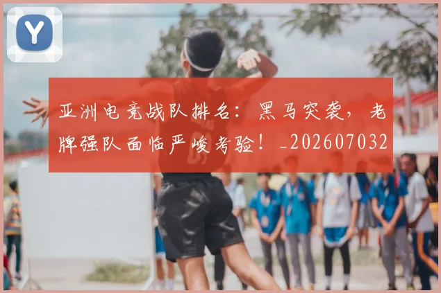 亚洲电竞战队排名：黑马突袭，老牌强队面临严峻考验！_20260703213622
