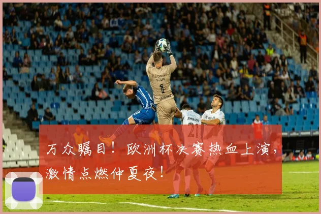 万众瞩目！欧洲杯决赛热血上演，激情点燃仲夏夜！