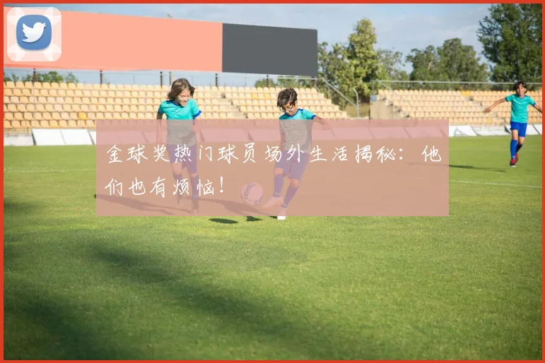 金球奖热门球员场外生活揭秘:他们也有烦恼!