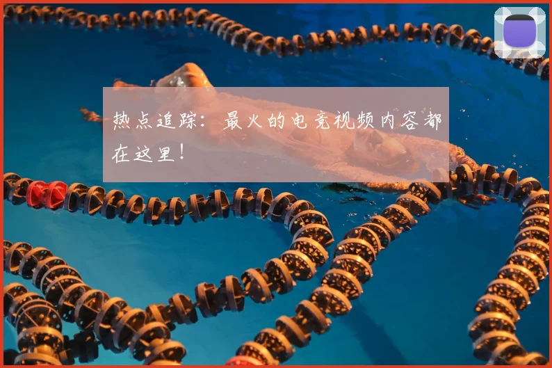热点追踪:最火的电竞视频内容都在这里!