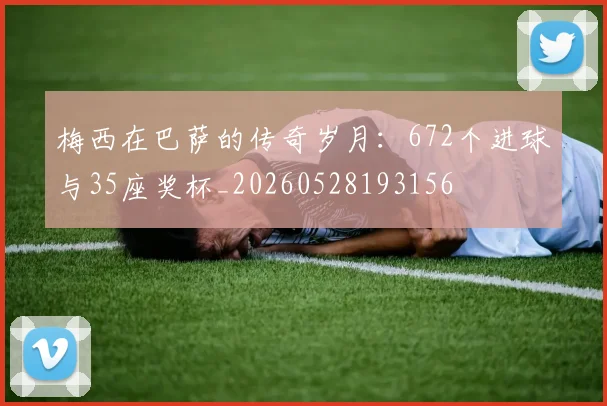 梅西在巴萨的传奇岁月：672个进球与35座奖杯_20260528193156