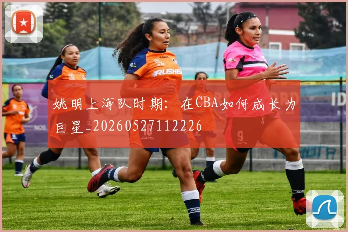 姚明上海队时期：在CBA如何成长为巨星_20260527112226